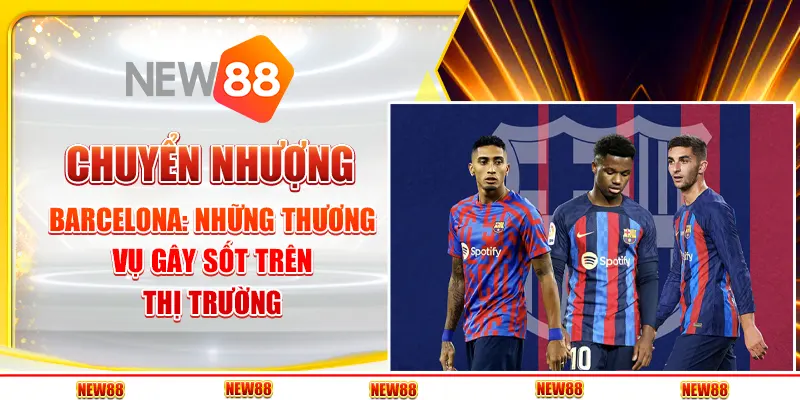 Chuyển nhượng Barcelona: Những thương vụ gây sốt trên thị trường