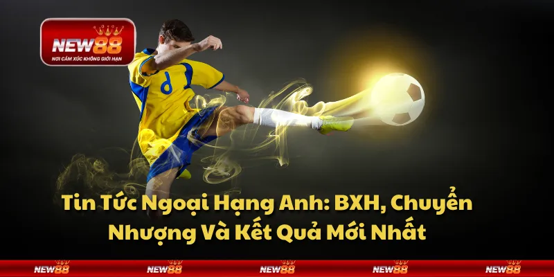 Tin Tức Ngoại Hạng Anh: BXH, Chuyển Nhượng Và Kết Quả Mới Nhất